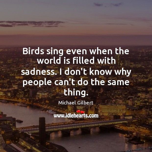 Birds sing even when the world is filled with sadness. I don’t Michael Gilbert Picture Quote