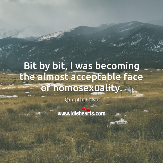 Bit by bit, I was becoming the almost acceptable face of homosexuality. Quentin Crisp Picture Quote