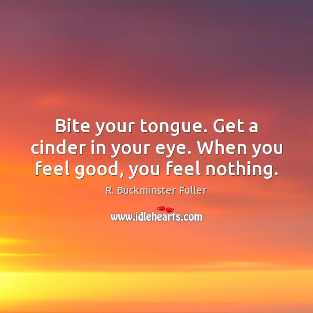 Bite your tongue. Get a cinder in your eye. When you feel good, you feel nothing. Image