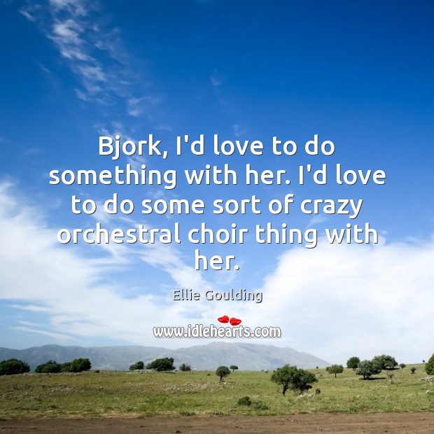 Bjork, I’d love to do something with her. I’d love to do Image