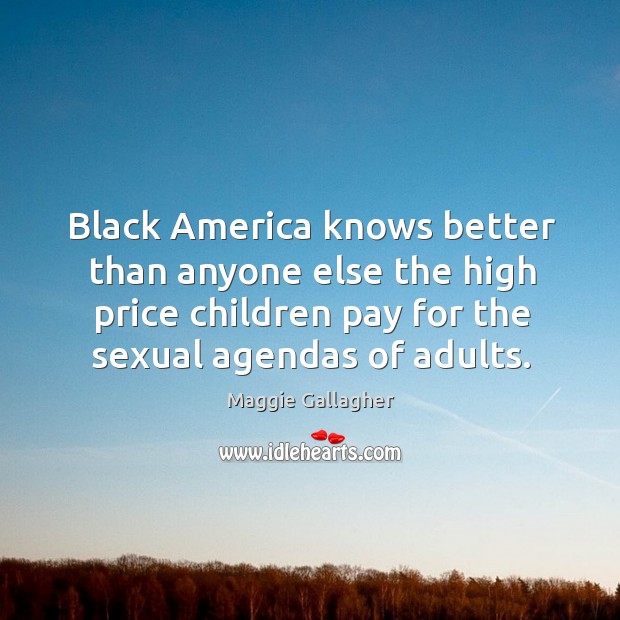 Black america knows better than anyone else the high price children pay for the sexual agendas of adults. Maggie Gallagher Picture Quote