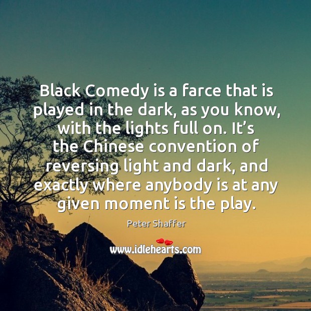 Black comedy is a farce that is played in the dark, as you know, with the lights full on. 