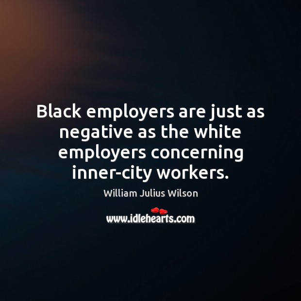 Black employers are just as negative as the white employers concerning inner-city workers. William Julius Wilson Picture Quote