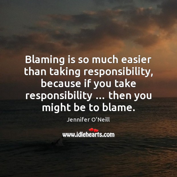 Blaming is so much easier than taking responsibility, because if you take Image