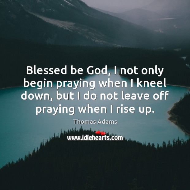 Blessed be God, I not only begin praying when I kneel down, 