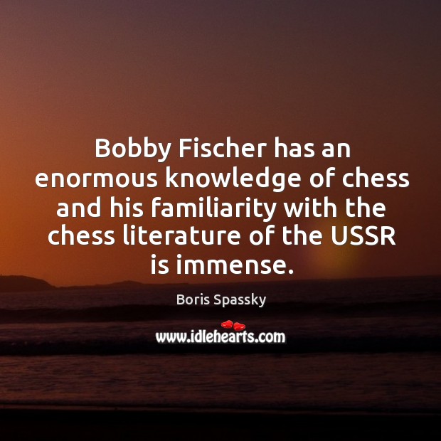 Bobby fischer has an enormous knowledge of chess and his familiarity with the chess literature of the ussr is immense. Boris Spassky Picture Quote