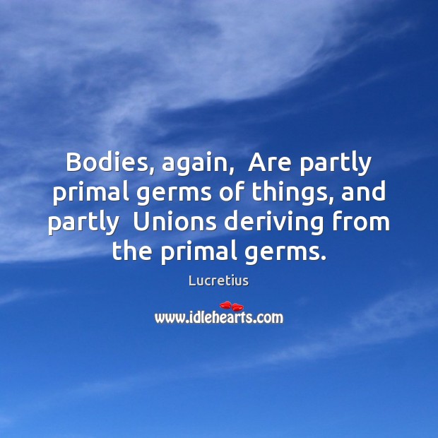 Bodies, again,  Are partly primal germs of things, and partly  Unions deriving Image