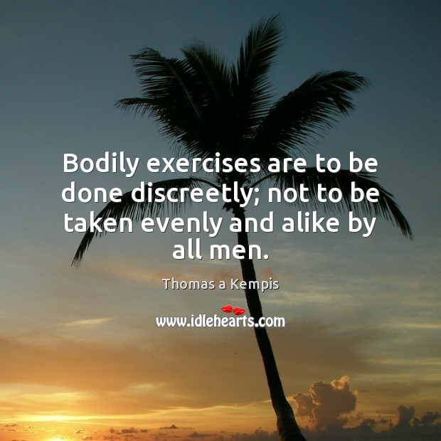 Bodily exercises are to be done discreetly; not to be taken evenly and alike by all men. Thomas a Kempis Picture Quote