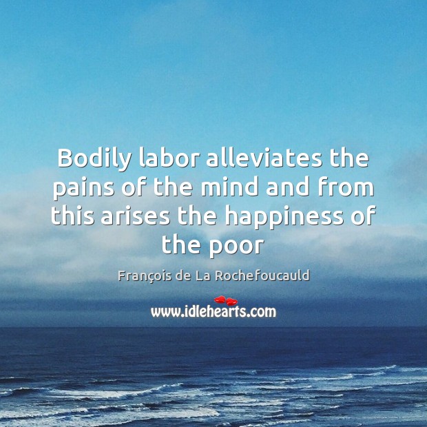 Bodily labor alleviates the pains of the mind and from this arises 