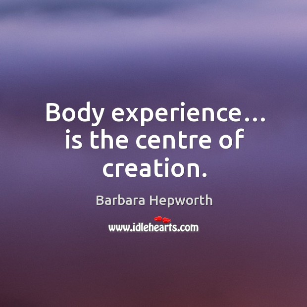 Body experience… is the centre of creation. Barbara Hepworth Picture Quote