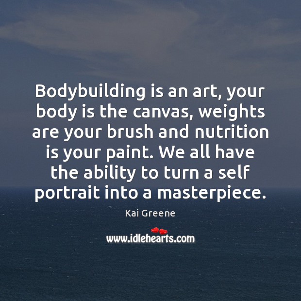 Bodybuilding is an art, your body is the canvas, weights are your 