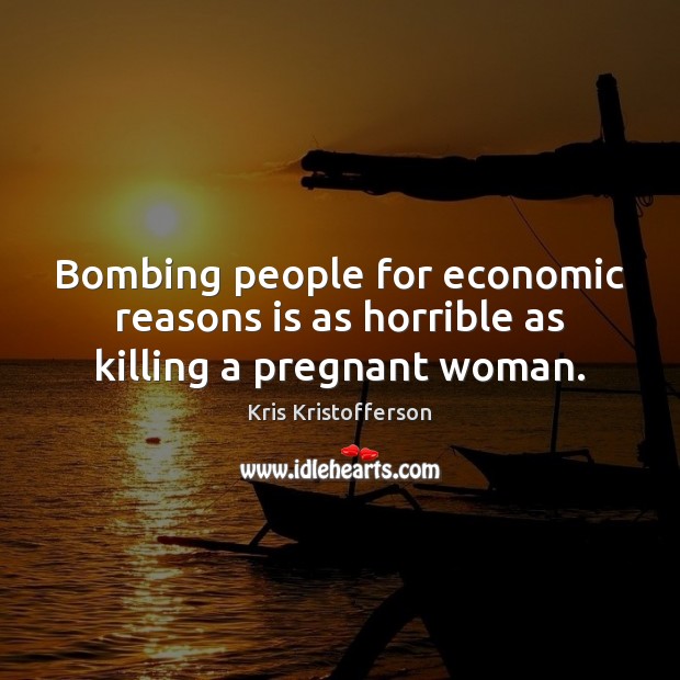Bombing people for economic reasons is as horrible as killing a pregnant woman. Kris Kristofferson Picture Quote