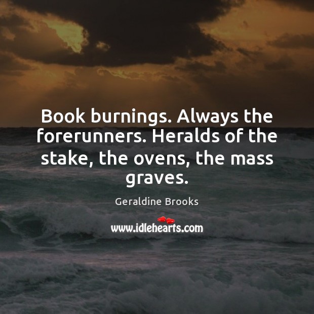 Book burnings. Always the forerunners. Heralds of the stake, the ovens, the mass graves. Geraldine Brooks Picture Quote