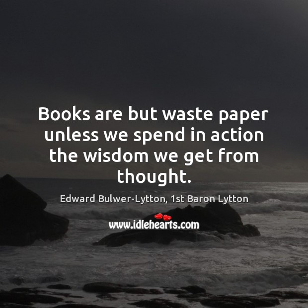 Books are but waste paper unless we spend in action the wisdom we get from thought. Edward Bulwer-Lytton, 1st Baron Lytton Picture Quote