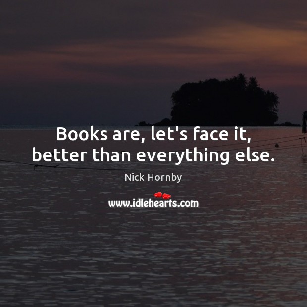 Books are, let’s face it, better than everything else. Nick Hornby Picture Quote