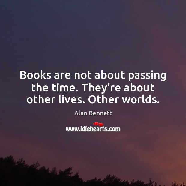 Books are not about passing the time. They’re about other lives. Other worlds. Alan Bennett Picture Quote