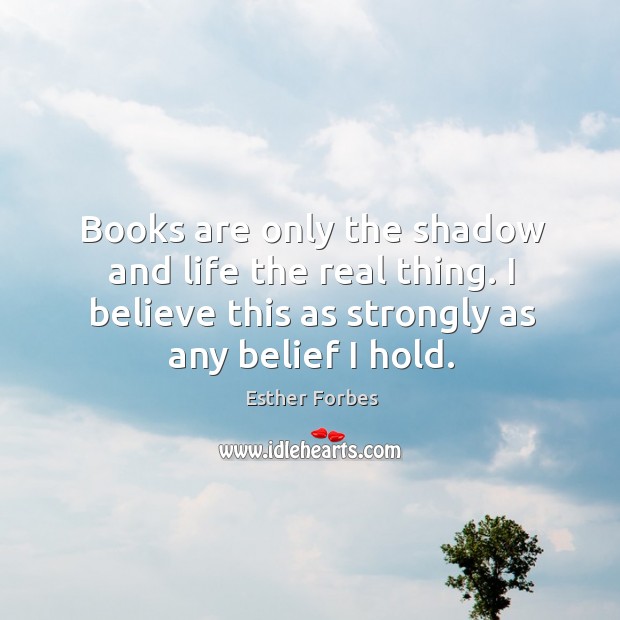 Books are only the shadow and life the real thing. I believe this as strongly as any belief I hold. Esther Forbes Picture Quote