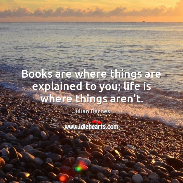Books are where things are explained to you; life is where things aren’t. Julian Barnes Picture Quote