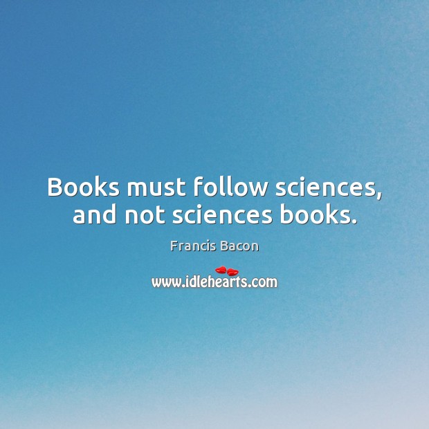 Books must follow sciences, and not sciences books. Francis Bacon Picture Quote