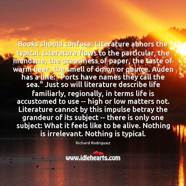 Books should confuse. Literature abhors the typical. Literature flows to the particular, Richard Rodriguez Picture Quote
