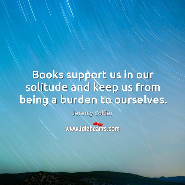 Books support us in our solitude and keep us from being a burden to ourselves. Jeremy Collier Picture Quote
