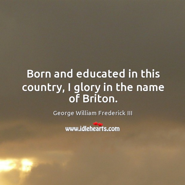 Born and educated in this country, I glory in the name of briton. George William Frederick III Picture Quote
