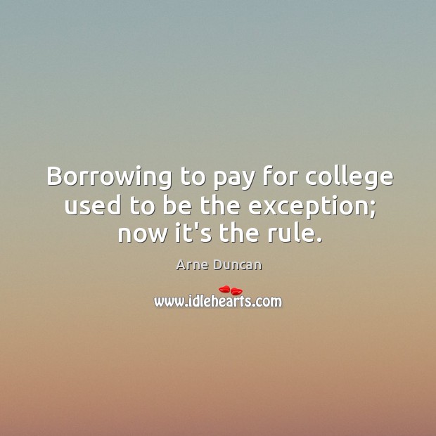 Borrowing to pay for college used to be the exception; now it’s the rule. Arne Duncan Picture Quote