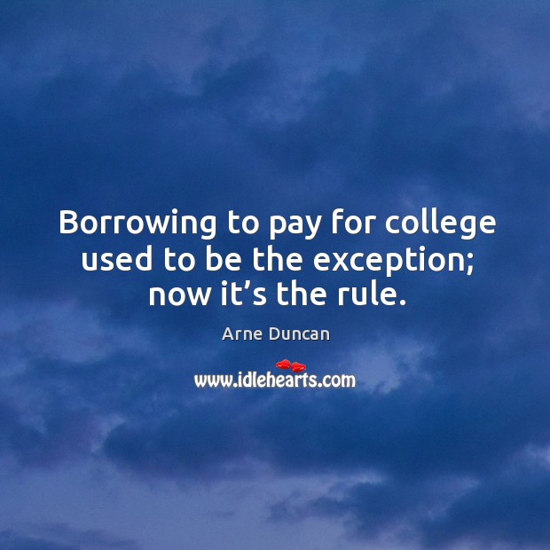 Borrowing to pay for college used to be the exception; now it’s the rule. Arne Duncan Picture Quote