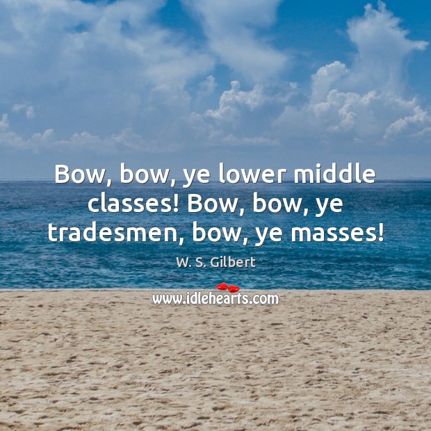 Bow, bow, ye lower middle classes! Bow, bow, ye tradesmen, bow, ye masses! W. S. Gilbert Picture Quote