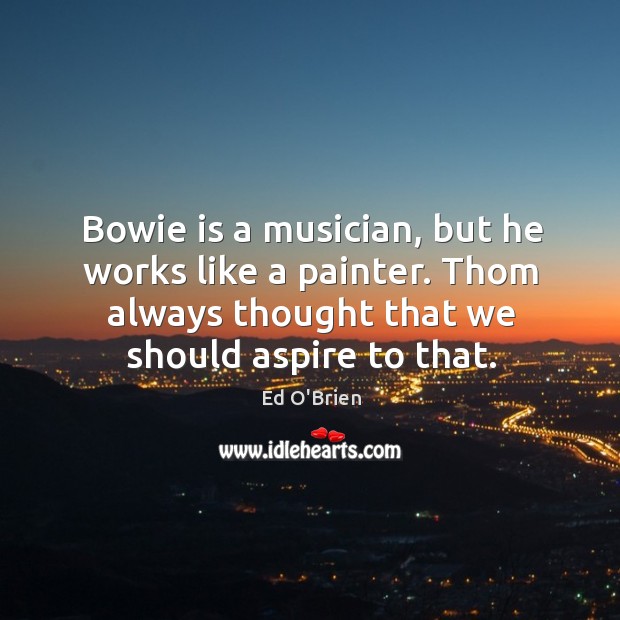 Bowie is a musician, but he works like a painter. Thom always thought that we should aspire to that. Ed O’Brien Picture Quote