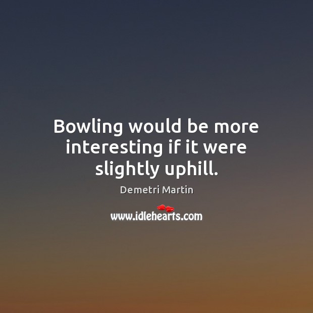 Bowling would be more interesting if it were slightly uphill. Image
