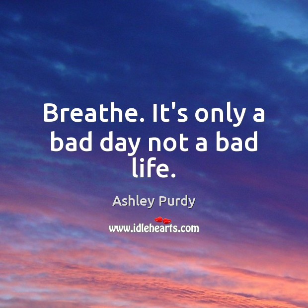Breathe. It’s only a bad day not a bad life. Ashley Purdy Picture Quote
