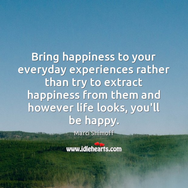 Bring happiness to your everyday experiences rather than try to extract happiness Marci Shimoff Picture Quote