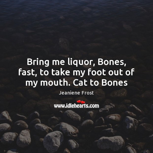 Bring me liquor, Bones, fast, to take my foot out of my mouth. Cat to Bones Image