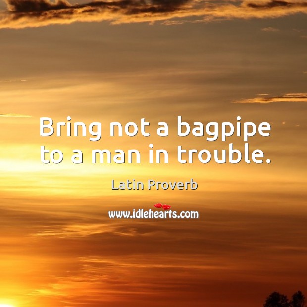 Bring not a bagpipe to a man in trouble. 