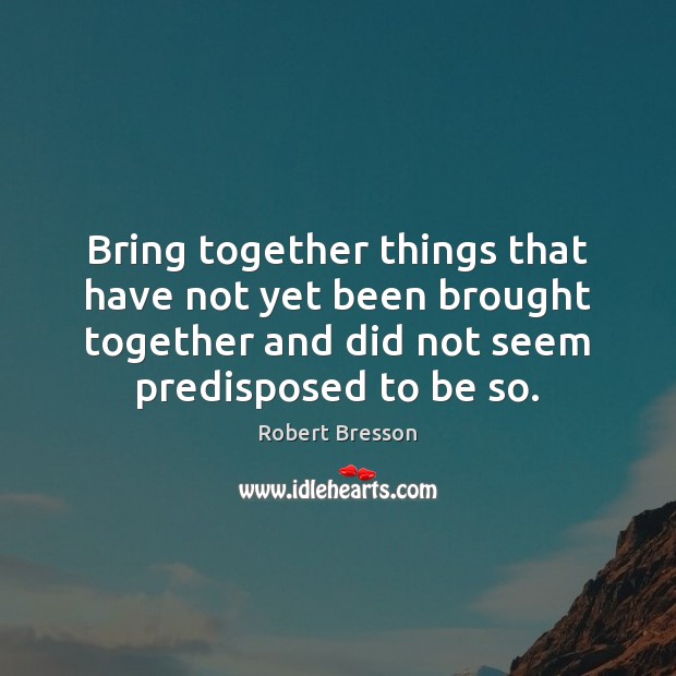 Bring together things that have not yet been brought together and did Robert Bresson Picture Quote