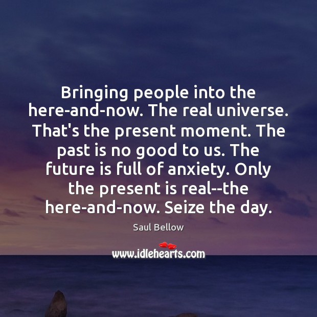 Bringing people into the here-and-now. The real universe. That’s the present moment. Saul Bellow Picture Quote