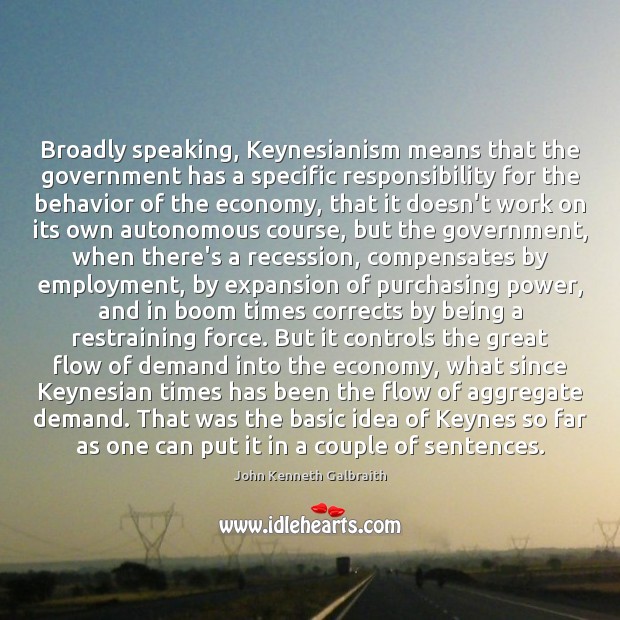 Broadly speaking, Keynesianism means that the government has a specific responsibility for John Kenneth Galbraith Picture Quote