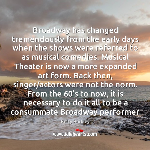 Broadway has changed tremendously from the early days when the shows were referred to as musical comedies. Betty Buckley Picture Quote