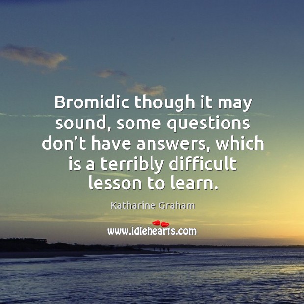 Bromidic though it may sound, some questions don’t have answers, which is a terribly difficult lesson to learn. Katharine Graham Picture Quote