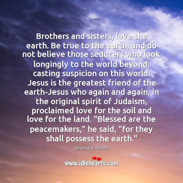 Brothers and sisters, love the earth. Be true to the earth, and 