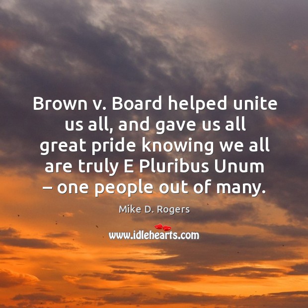 Brown v. Board helped unite us all, and gave us all great pride knowing we all are truly e pluribus unum – one people out of many. Mike D. Rogers Picture Quote