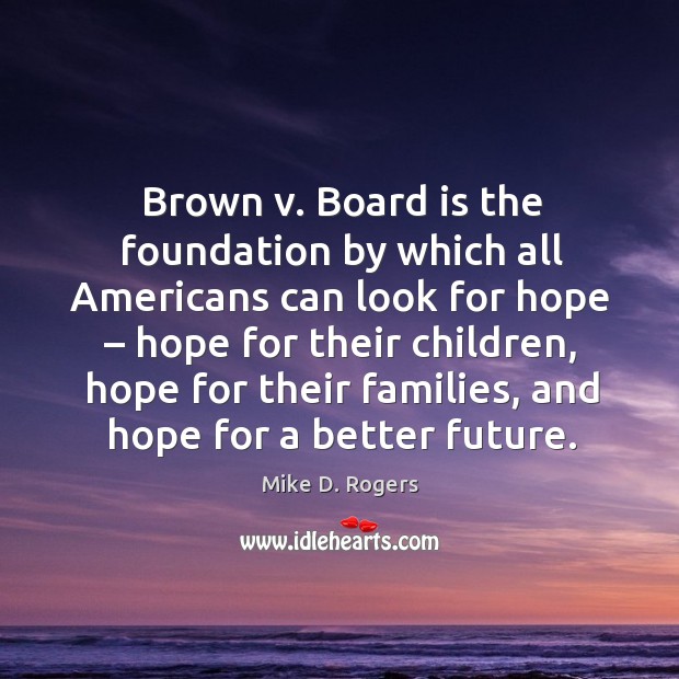 Brown v. Board is the foundation by which all americans can look for hope – hope for their children Mike D. Rogers Picture Quote