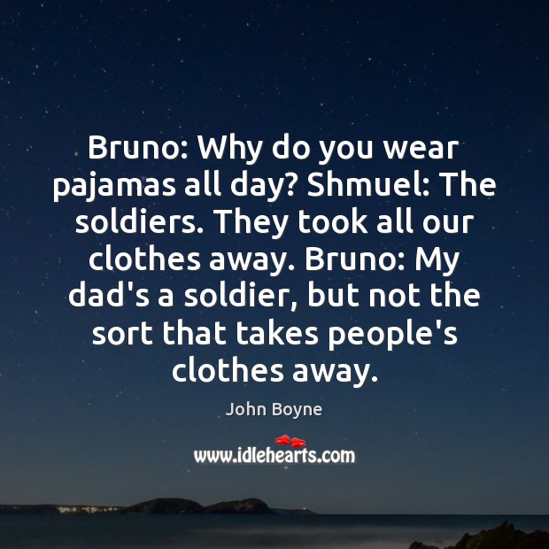 Bruno: Why do you wear pajamas all day? Shmuel: The soldiers. They John Boyne Picture Quote