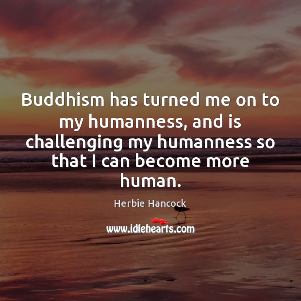 Buddhism has turned me on to my humanness, and is challenging my 