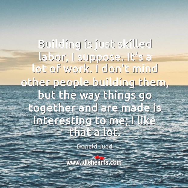 Building is just skilled labor, I suppose. It’s a lot of work. I don’t mind other people building Image