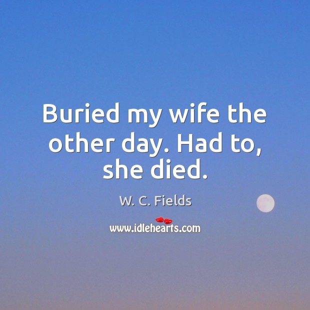 Buried my wife the other day. Had to, she died. W. C. Fields Picture Quote