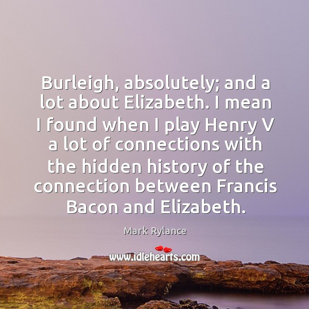 Burleigh, absolutely; and a lot about elizabeth. I mean I found when I play henry v a lot of connections Mark Rylance Picture Quote