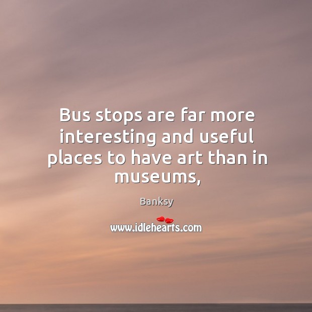 Bus stops are far more interesting and useful places to have art than in museums, Banksy Picture Quote