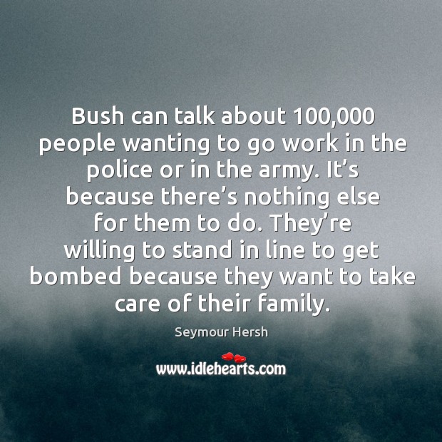 Bush can talk about 100,000 people wanting to go work in the police or in the army. Seymour Hersh Picture Quote